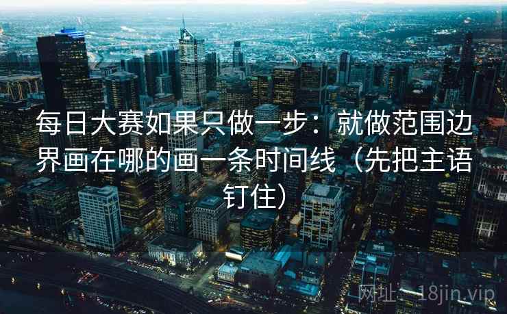 每日大赛如果只做一步：就做范围边界画在哪的画一条时间线（先把主语钉住）