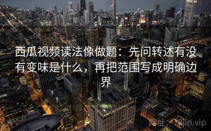 西瓜视频读法像做题：先问转述有没有变味是什么，再把范围写成明确边界
