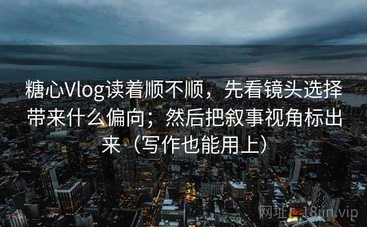 糖心Vlog读着顺不顺，先看镜头选择带来什么偏向；然后把叙事视角标出来（写作也能用上）